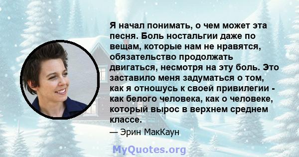 Я начал понимать, о чем может эта песня. Боль ностальгии даже по вещам, которые нам не нравятся, обязательство продолжать двигаться, несмотря на эту боль. Это заставило меня задуматься о том, как я отношусь к своей