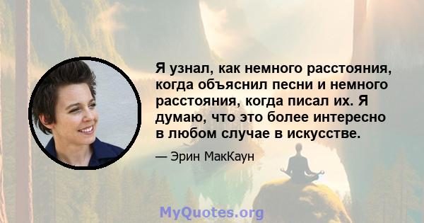 Я узнал, как немного расстояния, когда объяснил песни и немного расстояния, когда писал их. Я думаю, что это более интересно в любом случае в искусстве.