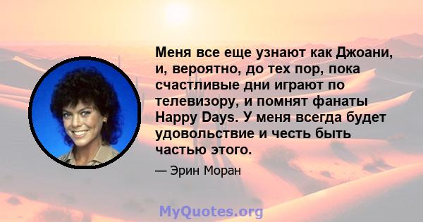 Меня все еще узнают как Джоани, и, вероятно, до тех пор, пока счастливые дни играют по телевизору, и помнят фанаты Happy Days. У меня всегда будет удовольствие и честь быть частью этого.