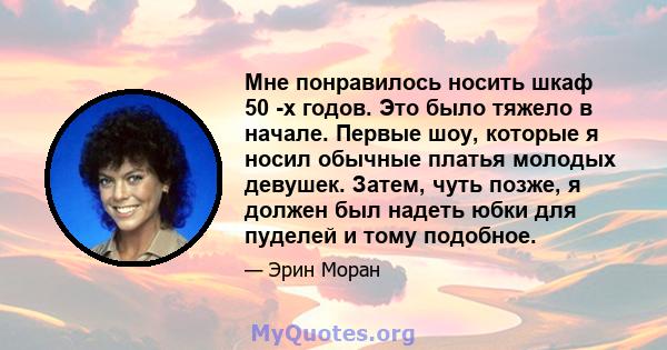 Мне понравилось носить шкаф 50 -х годов. Это было тяжело в начале. Первые шоу, которые я носил обычные платья молодых девушек. Затем, чуть позже, я должен был надеть юбки для пуделей и тому подобное.