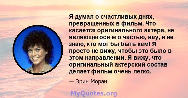 Я думал о счастливых днях, превращенных в фильм. Что касается оригинального актера, не являющегося его частью, вау, я не знаю, кто мог бы быть кем! Я просто не вижу, чтобы это было в этом направлении. Я вижу, что