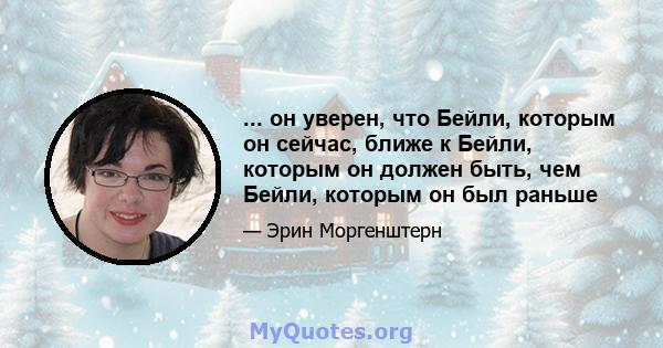 ... он уверен, что Бейли, которым он сейчас, ближе к Бейли, которым он должен быть, чем Бейли, которым он был раньше