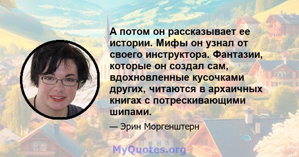 А потом он рассказывает ее истории. Мифы он узнал от своего инструктора. Фантазии, которые он создал сам, вдохновленные кусочками других, читаются в архаичных книгах с потрескивающими шипами.