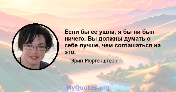 Если бы ее ушла, я бы ни был ничего. Вы должны думать о себе лучше, чем соглашаться на это.