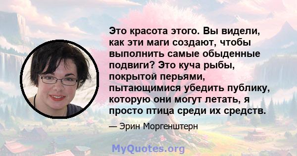 Это красота этого. Вы видели, как эти маги создают, чтобы выполнить самые обыденные подвиги? Это куча рыбы, покрытой перьями, пытающимися убедить публику, которую они могут летать, я просто птица среди их средств.