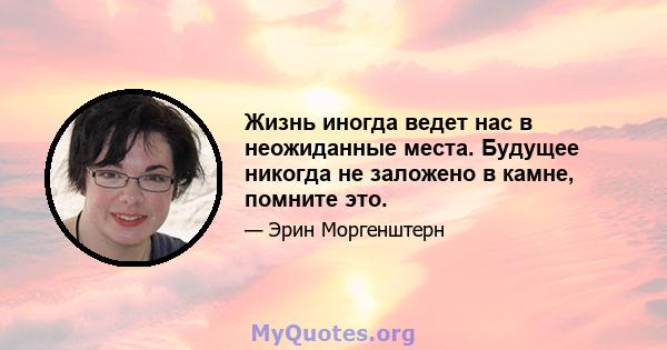 Жизнь иногда ведет нас в неожиданные места. Будущее никогда не заложено в камне, помните это.