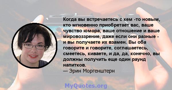 Когда вы встречаетесь с кем -то новым, кто мгновенно приобретает вас, ваше чувство юмора, ваше отношение и ваше мировоззрение, даже если они разные - и вы получаете их взамен. Вы оба говорите и говорите, соглашаетесь,