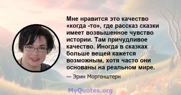 Мне нравится это качество «когда -то», где рассказ сказки имеет возвышенное чувство истории. Там причудливое качество. Иногда в сказках больше вещей кажется возможным, хотя часто они основаны на реальном мире.