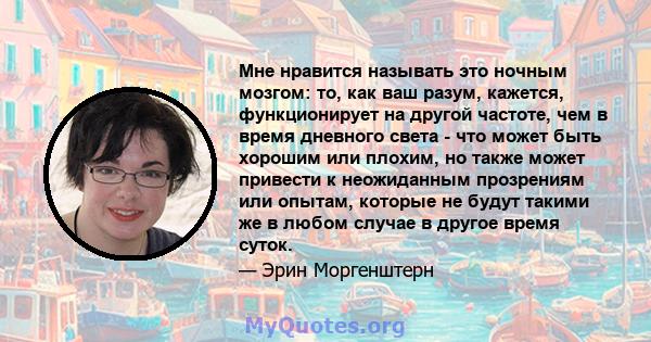 Мне нравится называть это ночным мозгом: то, как ваш разум, кажется, функционирует на другой частоте, чем в время дневного света - что может быть хорошим или плохим, но также может привести к неожиданным прозрениям или