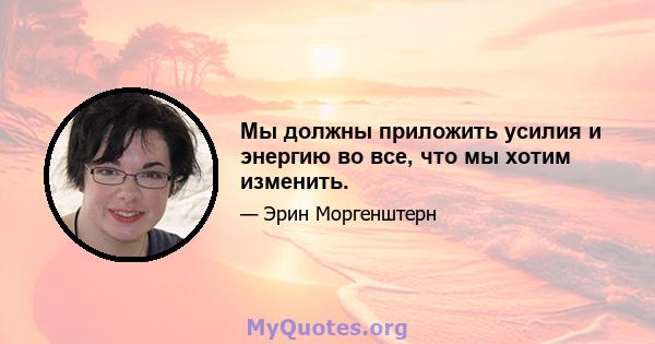 Мы должны приложить усилия и энергию во все, что мы хотим изменить.