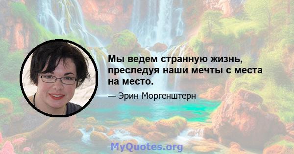 Мы ведем странную жизнь, преследуя наши мечты с места на место.