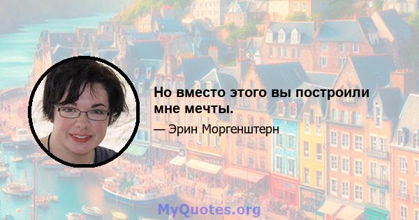 Но вместо этого вы построили мне мечты.