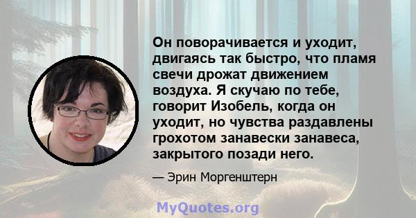 Он поворачивается и уходит, двигаясь так быстро, что пламя свечи дрожат движением воздуха. Я скучаю по тебе, говорит Изобель, когда он уходит, но чувства раздавлены грохотом занавески занавеса, закрытого позади него.