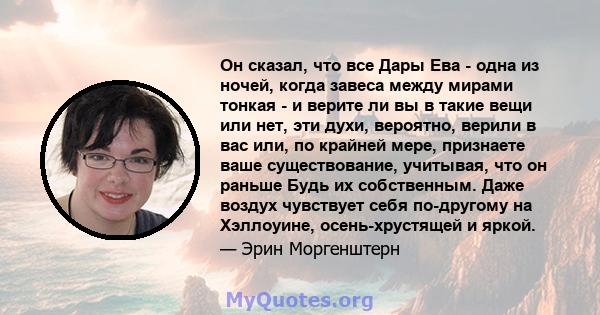 Он сказал, что все Дары Ева - одна из ночей, когда завеса между мирами тонкая - и верите ли вы в такие вещи или нет, эти духи, вероятно, верили в вас или, по крайней мере, признаете ваше существование, учитывая, что он