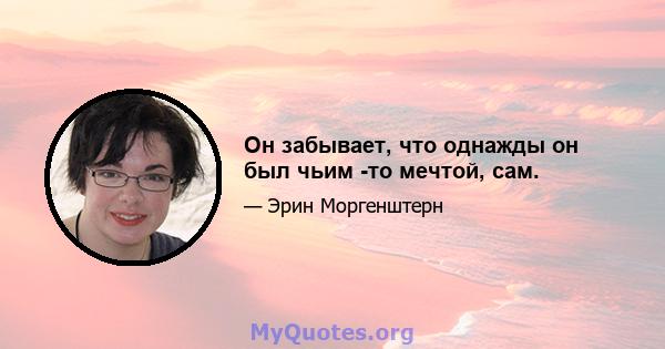 Он забывает, что однажды он был чьим -то мечтой, сам.