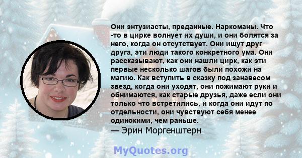 Они энтузиасты, преданные. Наркоманы. Что -то в цирке волнует их души, и они болятся за него, когда он отсутствует. Они ищут друг друга, эти люди такого конкретного ума. Они рассказывают, как они нашли цирк, как эти