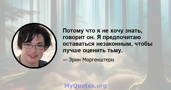 Потому что я не хочу знать, говорит он. Я предпочитаю оставаться незаконным, чтобы лучше оценить тьму.