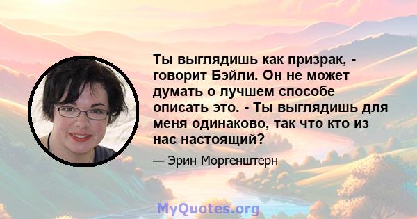 Ты выглядишь как призрак, - говорит Бэйли. Он не может думать о лучшем способе описать это. - Ты выглядишь для меня одинаково, так что кто из нас настоящий?