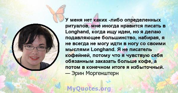 У меня нет каких -либо определенных ритуалов, мне иногда нравится писать в Longhand, когда ищу идеи, но я делаю подавляющее большинство, набирая, я не всегда не могу идти в ногу со своими мыслями Longhand. Я не писатель 