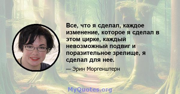 Все, что я сделал, каждое изменение, которое я сделал в этом цирке, каждый невозможный подвиг и поразительное зрелище, я сделал для нее.