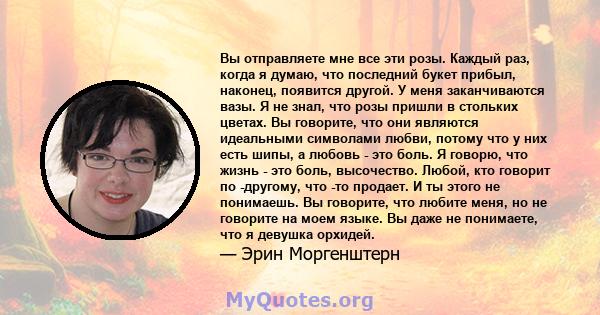 Вы отправляете мне все эти розы. Каждый раз, когда я думаю, что последний букет прибыл, наконец, появится другой. У меня заканчиваются вазы. Я не знал, что розы пришли в стольких цветах. Вы говорите, что они являются