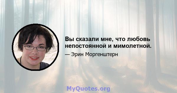 Вы сказали мне, что любовь непостоянной и мимолетной.