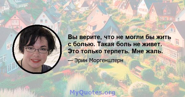 Вы верите, что не могли бы жить с болью. Такая боль не живет. Это только терпеть. Мне жаль.