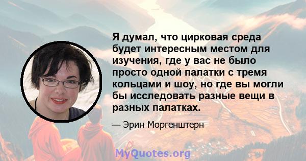 Я думал, что цирковая среда будет интересным местом для изучения, где у вас не было просто одной палатки с тремя кольцами и шоу, но где вы могли бы исследовать разные вещи в разных палатках.