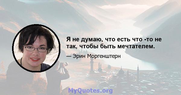 Я не думаю, что есть что -то не так, чтобы быть мечтателем.