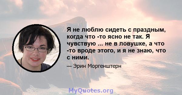 Я не люблю сидеть с праздным, когда что -то ясно не так. Я чувствую ... не в ловушке, а что -то вроде этого, и я не знаю, что с ними.