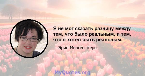 Я не мог сказать разницу между тем, что было реальным, и тем, что я хотел быть реальным.