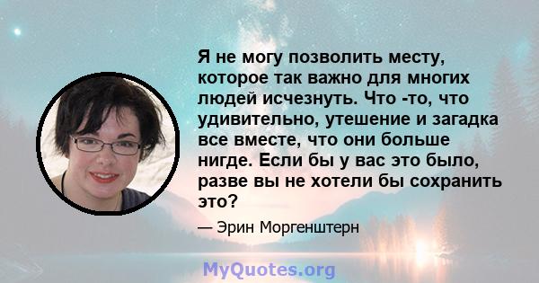 Я не могу позволить месту, которое так важно для многих людей исчезнуть. Что -то, что удивительно, утешение и загадка все вместе, что они больше нигде. Если бы у вас это было, разве вы не хотели бы сохранить это?