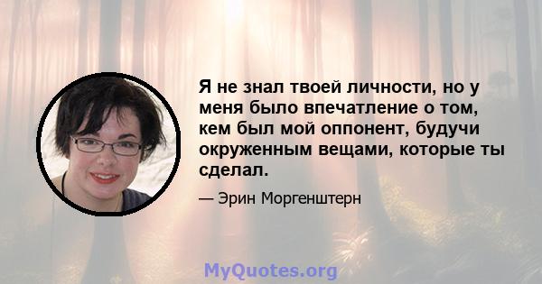 Я не знал твоей личности, но у меня было впечатление о том, кем был мой оппонент, будучи окруженным вещами, которые ты сделал.