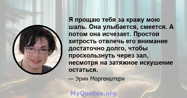 Я прощаю тебя за кражу мою шаль. Она улыбается, смеется. А потом она исчезает. Простой хитрость отвлечь его внимание достаточно долго, чтобы проскользнуть через зал, несмотря на затяжное искушение остаться.