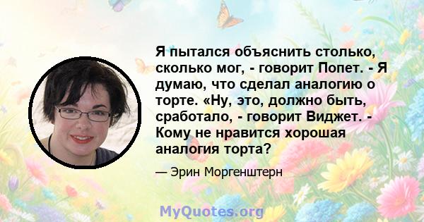 Я пытался объяснить столько, сколько мог, - говорит Попет. - Я думаю, что сделал аналогию о торте. «Ну, это, должно быть, сработало, - говорит Виджет. - Кому не нравится хорошая аналогия торта?