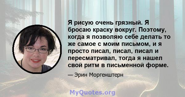 Я рисую очень грязный. Я бросаю краску вокруг. Поэтому, когда я позволяю себе делать то же самое с моим письмом, и я просто писал, писал, писал и пересматривал, тогда я нашел свой ритм в письменной форме.