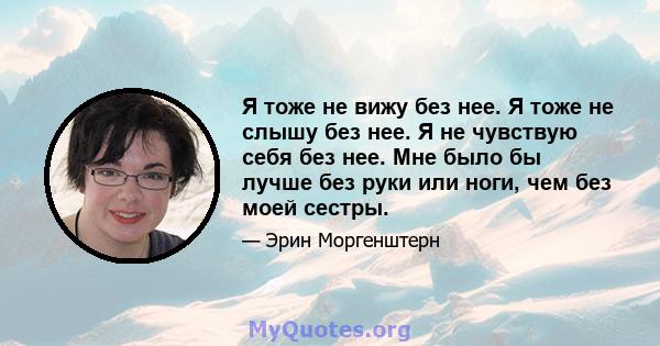 Я тоже не вижу без нее. Я тоже не слышу без нее. Я не чувствую себя без нее. Мне было бы лучше без руки или ноги, чем без моей сестры.