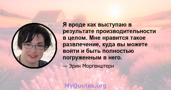 Я вроде как выступаю в результате производительности в целом. Мне нравится такое развлечение, куда вы можете войти и быть полностью погруженным в него.