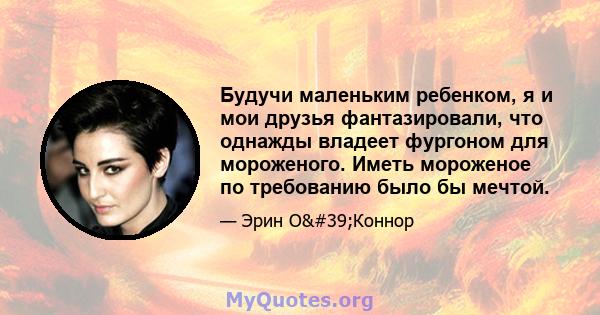 Будучи маленьким ребенком, я и мои друзья фантазировали, что однажды владеет фургоном для мороженого. Иметь мороженое по требованию было бы мечтой.