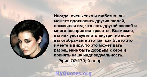 Иногда, очень тихо и любезно, вы можете вдохновить других людей, показывая им, что есть другой способ и много восприятия красоты. Возможно, вы не чувствуете это внутри, но если вы отображаете это так, как будто это