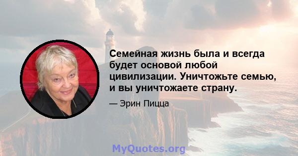 Семейная жизнь была и всегда будет основой любой цивилизации. Уничтожьте семью, и вы уничтожаете страну.