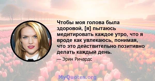 Чтобы моя голова была здоровой, [я] пытаюсь медитировать каждое утро, что я вроде как увлекаюсь, понимая, что это действительно позитивно делать каждый день.