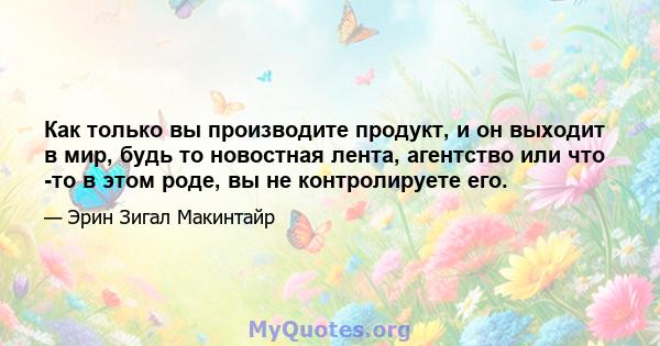 Как только вы производите продукт, и он выходит в мир, будь то новостная лента, агентство или что -то в этом роде, вы не контролируете его.