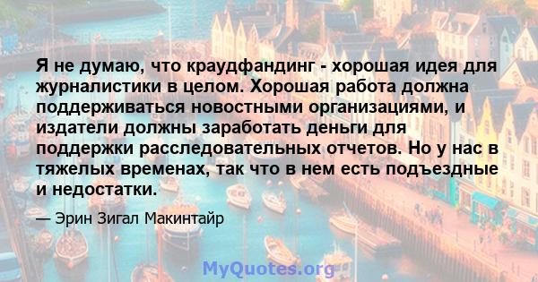 Я не думаю, что краудфандинг - хорошая идея для журналистики в целом. Хорошая работа должна поддерживаться новостными организациями, и издатели должны заработать деньги для поддержки расследовательных отчетов. Но у нас