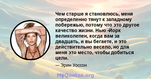 Чем старше я становлюсь, меня определенно тянут к западному побережью, потому что это другое качество жизни. Нью -Йорк великолепен, когда вам за двадцать, и вы бегаете, и это действительно весело, но для меня это место, 