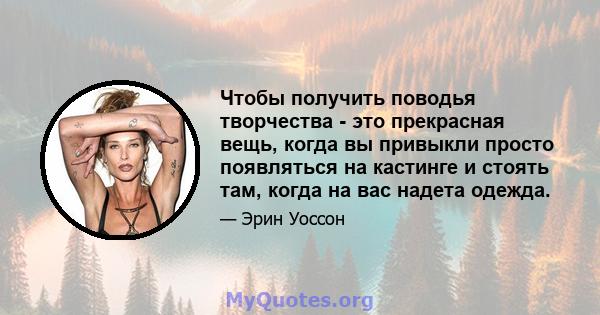 Чтобы получить поводья творчества - это прекрасная вещь, когда вы привыкли просто появляться на кастинге и стоять там, когда на вас надета одежда.