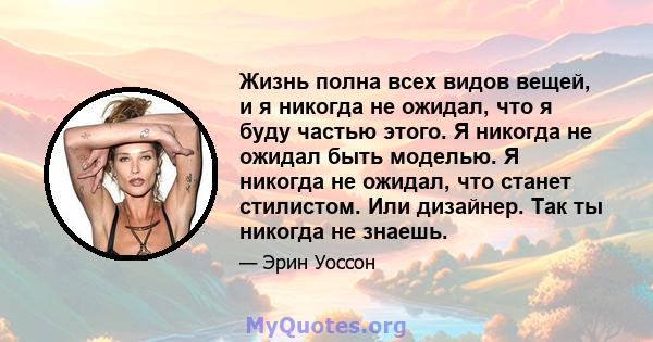 Жизнь полна всех видов вещей, и я никогда не ожидал, что я буду частью этого. Я никогда не ожидал быть моделью. Я никогда не ожидал, что станет стилистом. Или дизайнер. Так ты никогда не знаешь.