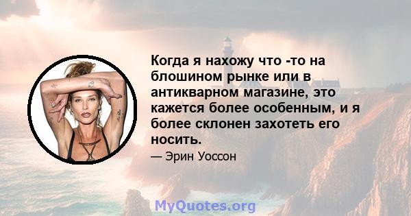 Когда я нахожу что -то на блошином рынке или в антикварном магазине, это кажется более особенным, и я более склонен захотеть его носить.