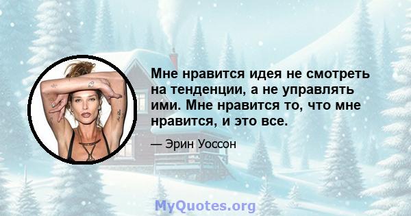 Мне нравится идея не смотреть на тенденции, а не управлять ими. Мне нравится то, что мне нравится, и это все.