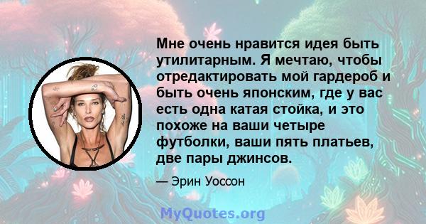 Мне очень нравится идея быть утилитарным. Я мечтаю, чтобы отредактировать мой гардероб и быть очень японским, где у вас есть одна катая стойка, и это похоже на ваши четыре футболки, ваши пять платьев, две пары джинсов.